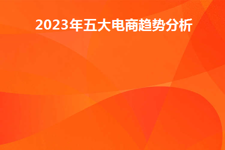 2023年五大电商趋势分析(2020年后电商趋势)