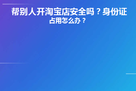 帮别人开淘宝店安全吗(帮别人开淘宝店安全吗可信吗)