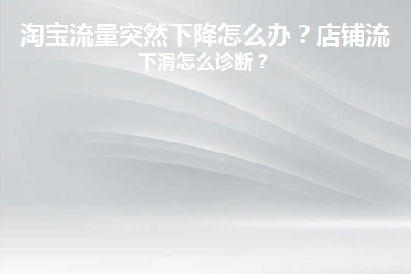 淘宝流量突然下降怎么办(淘宝推荐流量突然下降)