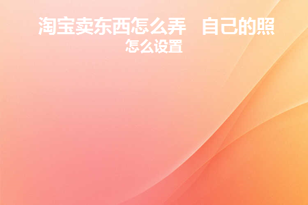 淘宝卖东西怎么弄自己的照片怎么设置(淘宝卖东西教程图片怎么弄)