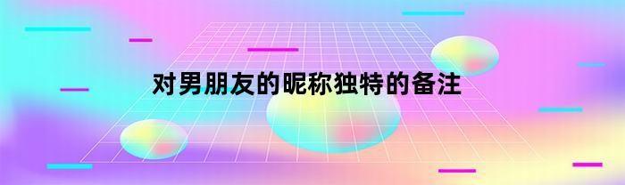 对男朋友的昵称独特的备注(对男朋友的昵称独特的备注英文俚语)