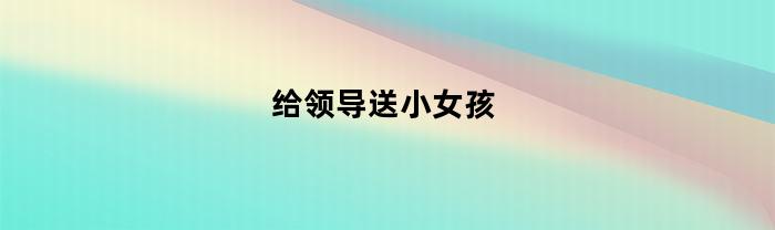 给领导送小女孩(给领导小孩儿送礼物)