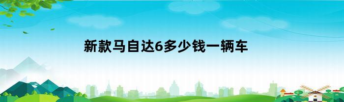 新款马自达6多少钱一辆车(2020新款马自达6多少钱)