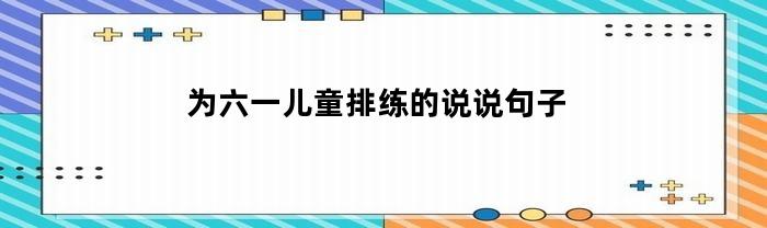 为六一儿童排练的说说句子(为六一儿童排练的说说句子有哪些)