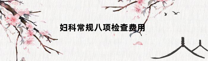 妇科常规八项检查费用(妇科常规八项检查费用报销后多少钱)