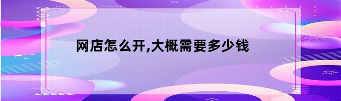 网店怎么开,大概需要多少钱(拼多多网店怎么开大概需要多少钱)