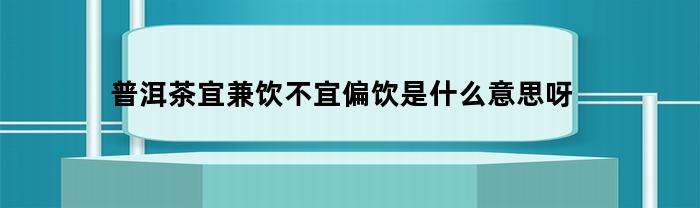 普洱茶宜兼饮不宜偏饮是什么意思呀(普洱茶混饮是啥意思)