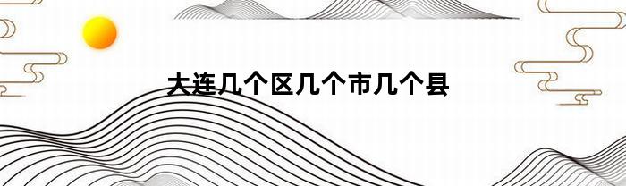 大连几个区几个市几个县(大连一共几个区几个县)