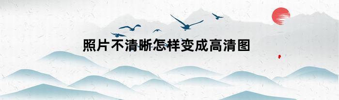照片不清晰怎样变成高清图(ai照片不清晰怎样变成高清图)