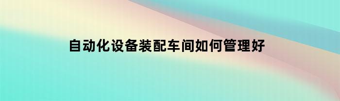 自动化设备装配车间如何管理好(自动化装配工艺要求)