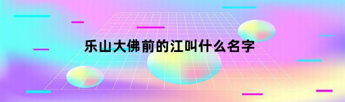 乐山大佛前的江叫什么名字(乐山大佛所在的江叫什么江?)