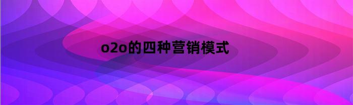 o2o的四种营销模式(o2o的四种营销模式的平台有哪些)