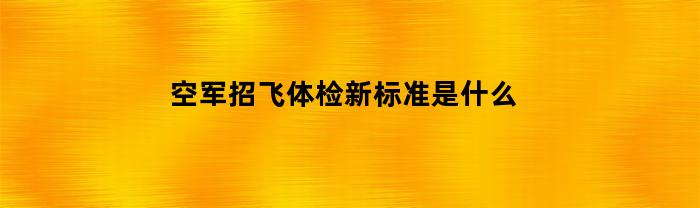 空军招飞体检新标准是什么(空军招飞体检新标准是什么内容)