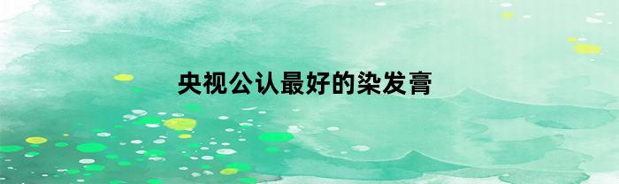 央视公认最好的染发膏(中国唯一纯天然植物染发剂)