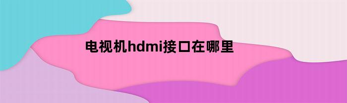 电视机hdmi接口在哪里(电视hdmi输入是什么意思)