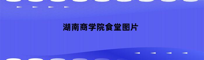 湖南商学院食堂图片(湖南商学院食堂图片高清)