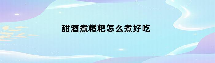 甜酒煮糍粑怎么煮好吃(甜酒糍粑汤圆怎么做)