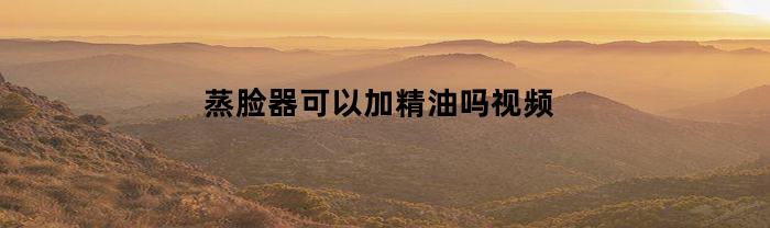 蒸脸器可以加精油吗视频(蒸脸器可以加精油吗视频讲解)