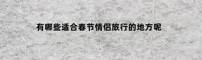 有哪些适合春节情侣旅行的地方呢(春节期间情侣适合去的地方)