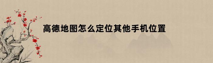 高德地图怎么定位其他手机位置(高德地图手机怎么定位其他手机位置)