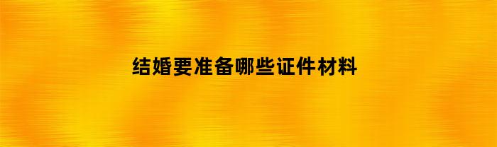 结婚要准备哪些证件材料(结婚需要准备什么资料)