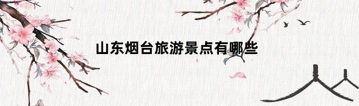 山东烟台旅游景点有哪些(山东烟台旅游景点大全排名)