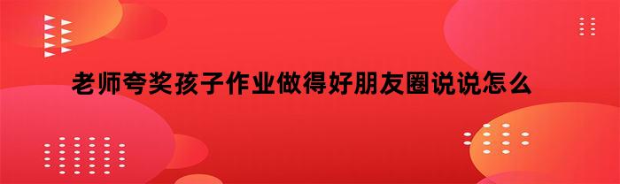 老师夸奖孩子作业做得好朋友圈说说怎么写(老师夸奖孩子作业做得好朋友圈说说怎么写啊)
