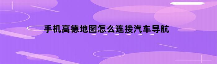 手机高德地图怎么连接汽车导航(华为手机高德地图怎么连接汽车导航)
