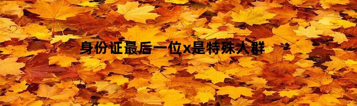 身份证最后一位x是特殊人群(身份证最后一位是个x)