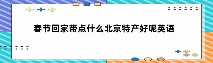 春节回家带点什么北京特产好呢英语(北京特产的英语)