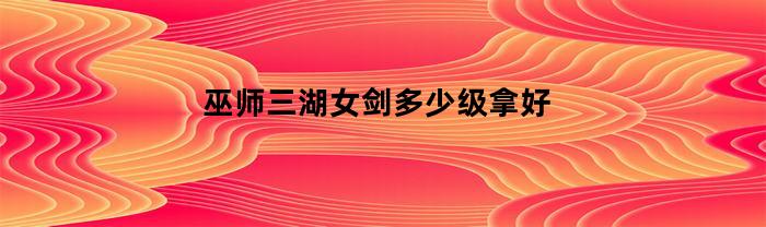 巫师三湖女剑多少级拿好(巫师三湖女剑最低几级拿)