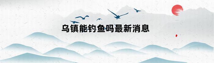 乌镇能钓鱼吗最新消息(乌镇能钓鱼吗最新消息新闻)