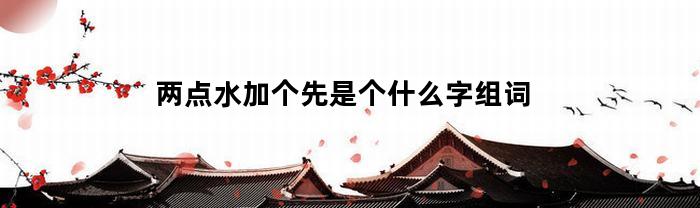 两点水加个先是个什么字组词(两点水加一个先字是什么字)
