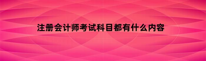 注册会计师考试科目都有什么内容(注册会计师考试考哪几科)