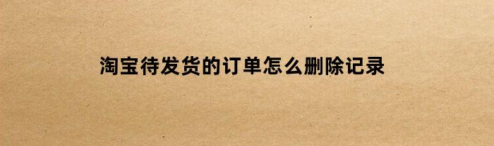 淘宝待发货的订单怎么删除记录(淘宝待发货的订单如何删除)