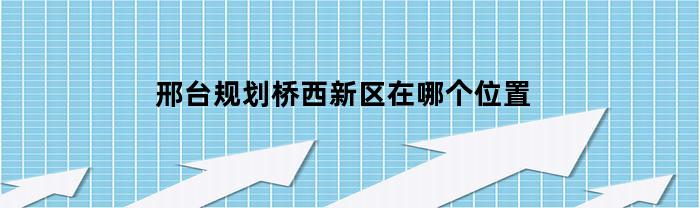 邢台规划桥西新区在哪个位置(邢台桥西规划图)