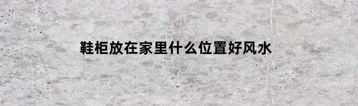 鞋柜放在家里什么位置好风水(鞋柜放在什么位置最吉利)
