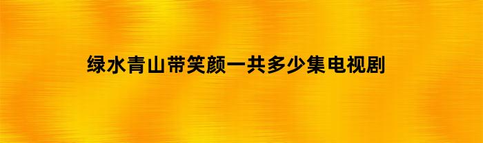 绿水青山带笑颜一共多少集电视剧(绿水青山带笑颜多少集大结局)