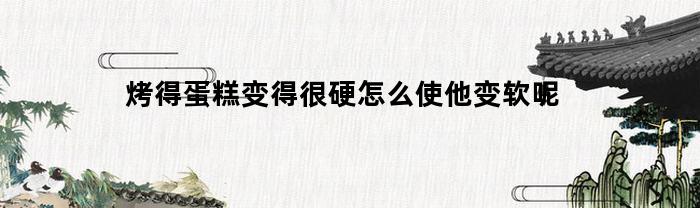 烤得蛋糕变得很硬怎么使他变软呢(磅蛋糕烤完很硬)