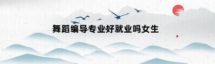 舞蹈编导专业好就业吗女生(舞蹈编导专业好就业吗女生学)