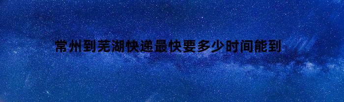 常州到芜湖快递最快要多少时间能到(常州到芜湖的快递要多久)