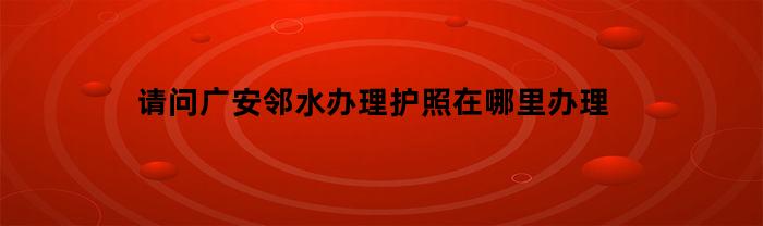 请问广安邻水办理护照在哪里办理(邻水县户籍办理电话)