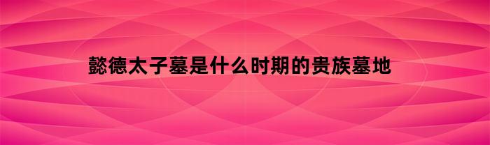 懿德太子墓是什么时期的贵族墓地(懿德太子墓是什么时候的贵族)