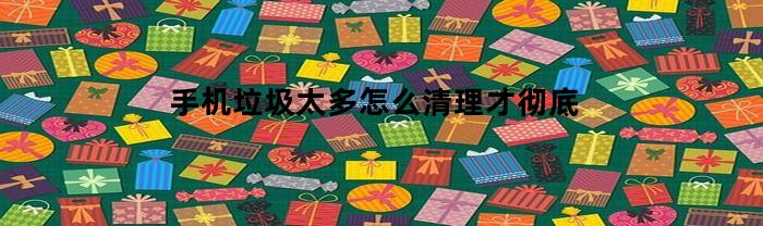 手机垃圾太多怎么清理才彻底(手机清理垃圾一键全部清除)