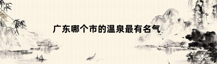 广东哪个市的温泉最有名气(广东哪个城市温泉最多)