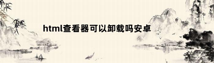 html查看器可以卸载吗安卓(html查看器怎么卸载)