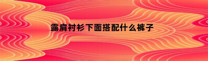 露肩衬衫下面搭配什么裤子(露肩衬衫怎么搭配)