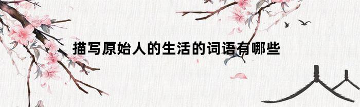 描写原始人的生活的词语有哪些(关于原始人的成语)