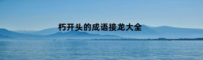 朽开头的成语接龙大全(朽开头的成语接龙大全四个字)