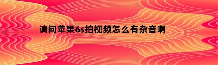 请问苹果6s拍视频怎么有杂音啊(苹果手机6s拍摄视频时画面抖动)
